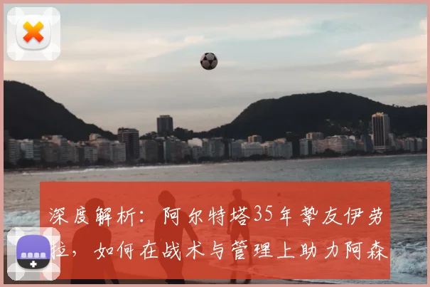 深度解析：阿尔特塔35年挚友伊劳拉，如何在战术与管理上助力阿森纳崛起