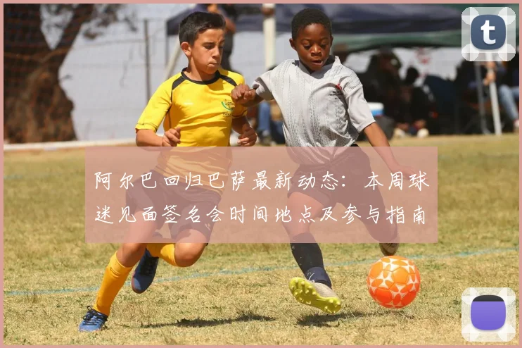 阿尔巴回归巴萨最新动态：本周球迷见面签名会时间地点及参与指南