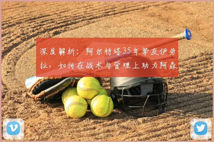 深度解析:阿尔特塔35年挚友伊劳拉,如何在战术与管理上助力阿森纳崛起