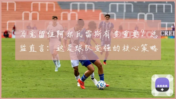 马竞留住阿尔瓦雷斯有多重要?总监直言:这是球队变强的核心策略