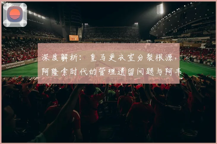 深度解析：皇马更衣室分裂根源，阿隆索时代的管理遗留问题与阿韦洛亚的角色