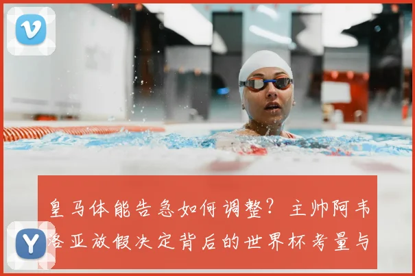 皇马体能告急如何调整？主帅阿韦洛亚放假决定背后的世界杯考量与球队管理策略