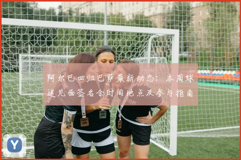 阿尔巴回归巴萨最新动态:本周球迷见面签名会时间地点及参与指南