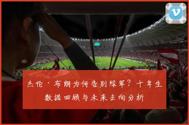 杰伦·布朗为何告别绿军？十年生涯数据回顾与未来去向分析