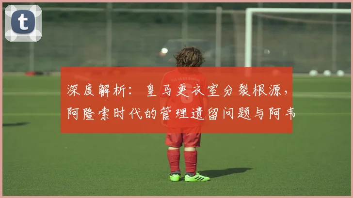 深度解析：皇马更衣室分裂根源，阿隆索时代的管理遗留问题与阿韦洛亚的角色